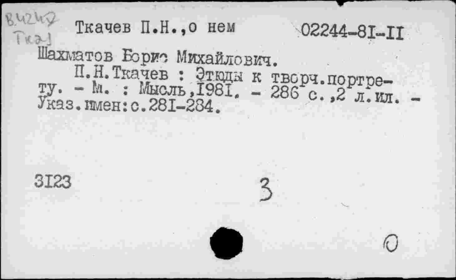 ﻿4и	Ткачев П.Н.,о нем 02244-81-Ц
Шахматов Борис Михайлович.
П»Н, Ткачев • Этюды к творч.постое— ту. - Гл. ; Мысль,1981, — 286 с.,2 л" ил Зчсаз. имен: о. 281-284.	-»^л.ил.
3123
3